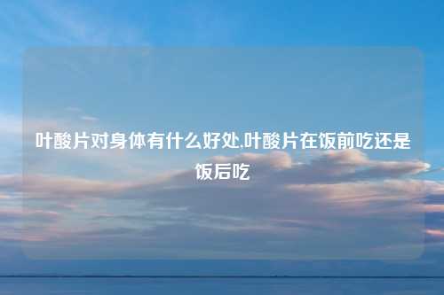叶酸片对身体有什么好处,叶酸片在饭前吃还是饭后吃