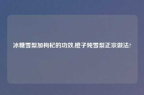冰糖雪梨加枸杞的功效,橙子炖雪梨正宗做法?