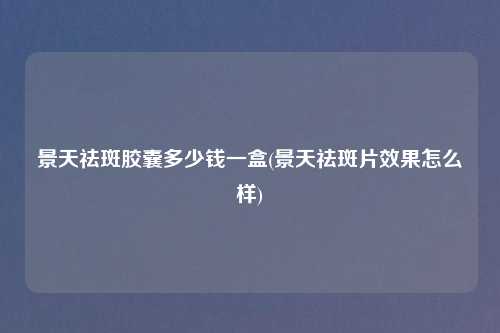 景天祛斑胶囊多少钱一盒(景天祛斑片效果怎么样)