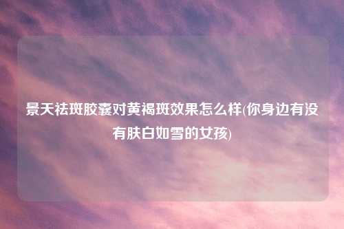 景天祛斑胶囊对黄褐斑效果怎么样(你身边有没有肤白如雪的女孩)