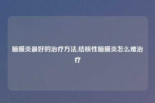 脑膜炎最好的治疗方法,结核性脑膜炎怎么难治疗