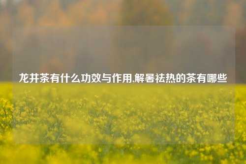 龙井茶有什么功效与作用,解暑祛热的茶有哪些