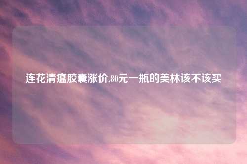 连花清瘟胶囊涨价,80元一瓶的美林该不该买