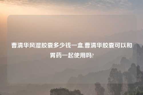 曹清华风湿胶囊多少钱一盒,曹清华胶囊可以和胃药一起使用吗?