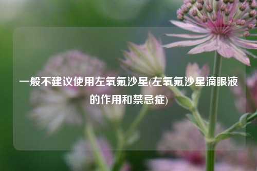 一般不建议使用左氧氟沙星(左氧氟沙星滴眼液的作用和禁忌症)