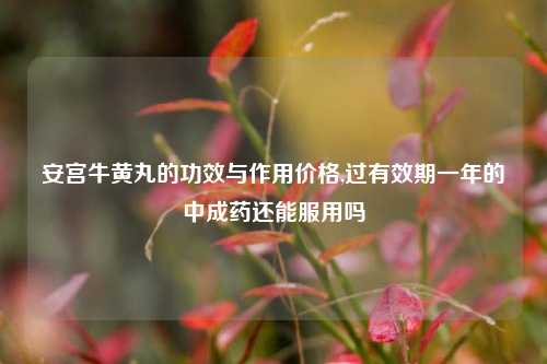 安宫牛黄丸的功效与作用价格,过有效期一年的中成药还能服用吗