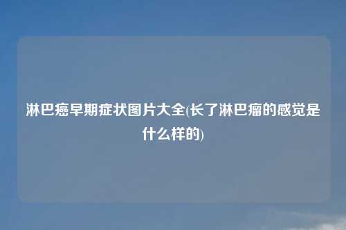 淋巴癌早期症状图片大全(长了淋巴瘤的感觉是什么样的)