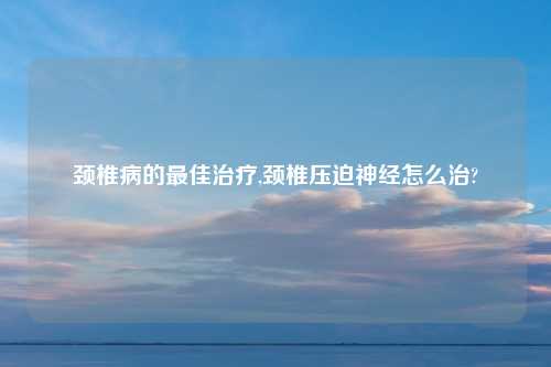 颈椎病的最佳治疗,颈椎压迫神经怎么治?