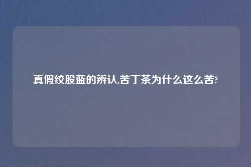真假绞股蓝的辨认,苦丁茶为什么这么苦?
