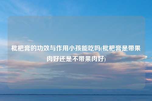 枇杷膏的功效与作用小孩能吃吗(枇杷膏是带果肉好还是不带果肉好)