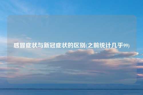 感冒症状与新冠症状的区别(之前统计几乎99)