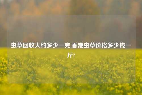 虫草回收大约多少一克,香港虫草价格多少钱一斤?