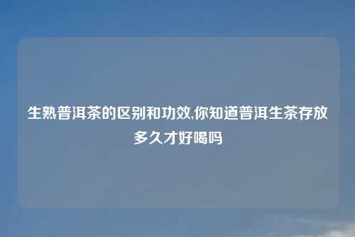 生熟普洱茶的区别和功效,你知道普洱生茶存放多久才好喝吗