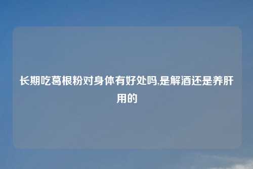 长期吃葛根粉对身体有好处吗,是解酒还是养肝用的