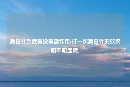 美白针到底有没有副作用(打一次美白针的效果明不明显呢)