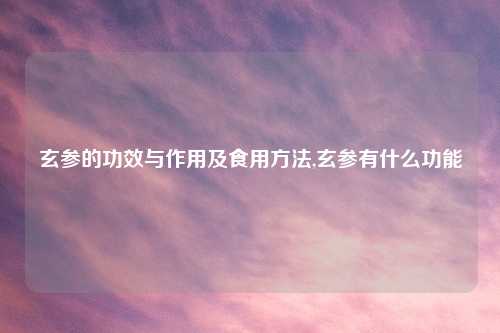 玄参的功效与作用及食用方法,玄参有什么功能