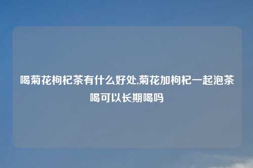 喝菊花枸杞茶有什么好处,菊花加枸杞一起泡茶喝可以长期喝吗