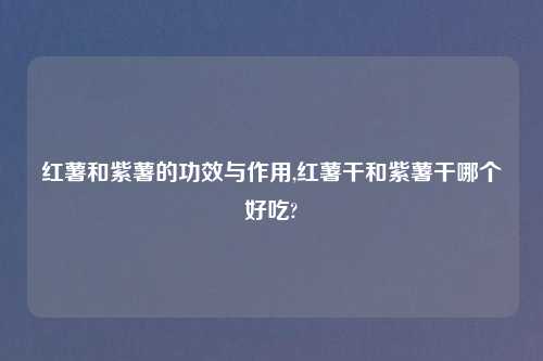 红薯和紫薯的功效与作用,红薯干和紫薯干哪个好吃?