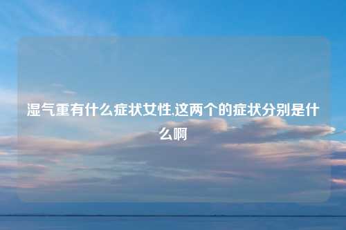 湿气重有什么症状女性,这两个的症状分别是什么啊