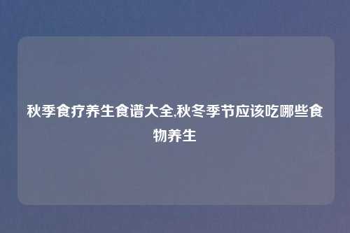 秋季食疗养生食谱大全,秋冬季节应该吃哪些食物养生