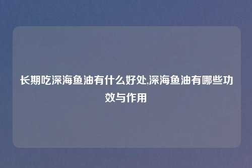 长期吃深海鱼油有什么好处,深海鱼油有哪些功效与作用