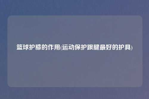 篮球护膝的作用(运动保护跟腱最好的护具)