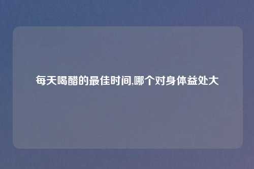 每天喝醋的最佳时间,哪个对身体益处大