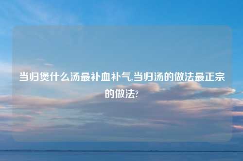 当归煲什么汤最补血补气,当归汤的做法最正宗的做法?