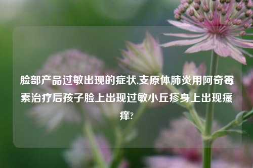 脸部产品过敏出现的症状,支原体肺炎用阿奇霉素治疗后孩子脸上出现过敏小丘疹身上出现瘙痒?