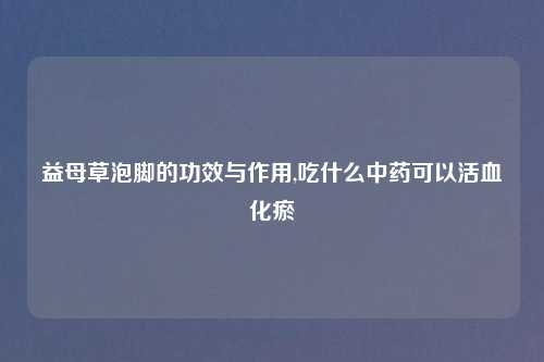 益母草泡脚的功效与作用,吃什么中药可以活血化瘀