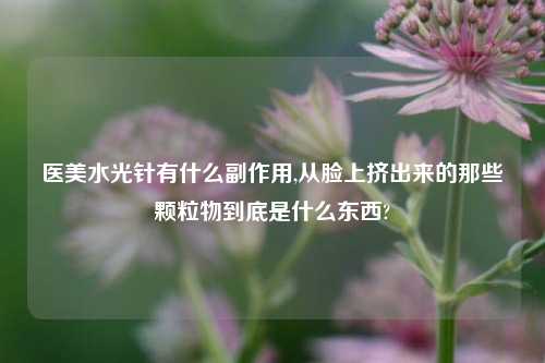 医美水光针有什么副作用,从脸上挤出来的那些颗粒物到底是什么东西?