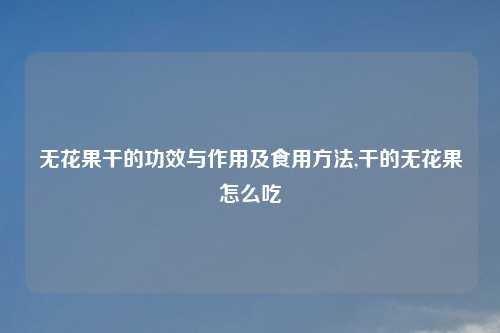 无花果干的功效与作用及食用方法,干的无花果怎么吃