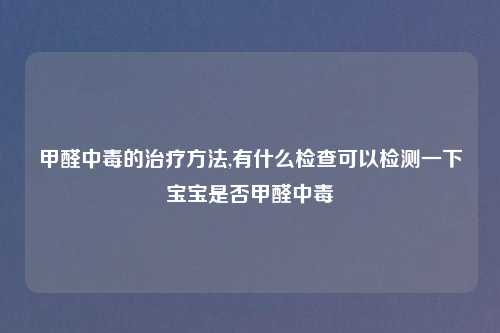 甲醛中毒的治疗方法,有什么检查可以检测一下宝宝是否甲醛中毒