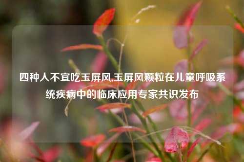 四种人不宜吃玉屏风,玉屏风颗粒在儿童呼吸系统疾病中的临床应用专家共识发布