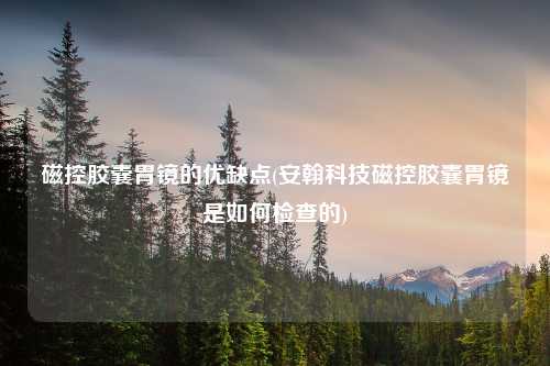 磁控胶囊胃镜的优缺点(安翰科技磁控胶囊胃镜是如何检查的)