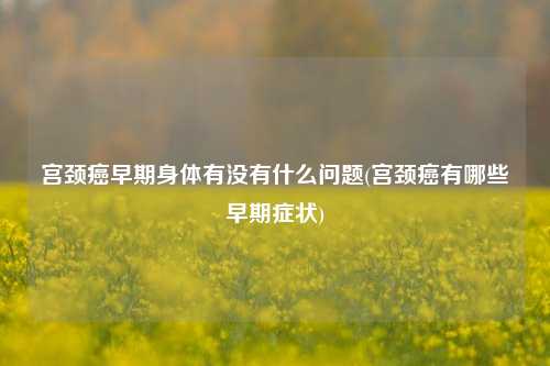 宫颈癌早期身体有没有什么问题(宫颈癌有哪些早期症状)
