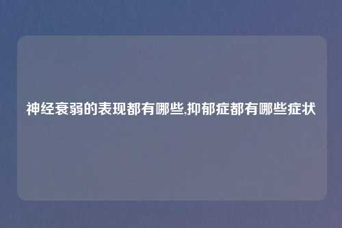 神经衰弱的表现都有哪些,抑郁症都有哪些症状