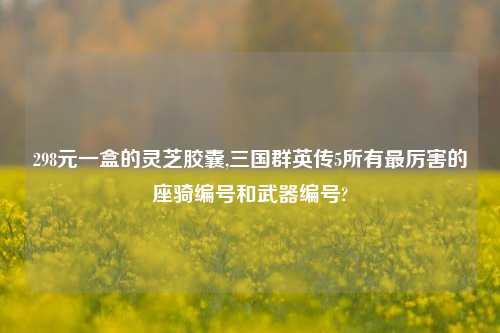 298元一盒的灵芝胶囊,三国群英传5所有最厉害的座骑编号和武器编号?