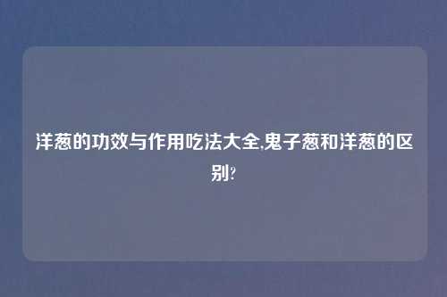 洋葱的功效与作用吃法大全,鬼子葱和洋葱的区别?