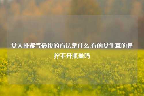 女人排湿气最快的方法是什么,有的女生真的是拧不开瓶盖吗