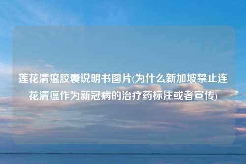 莲花清瘟胶囊说明书图片(为什么新加坡禁止连花清瘟作为新冠病的治疗药标注或者宣传)