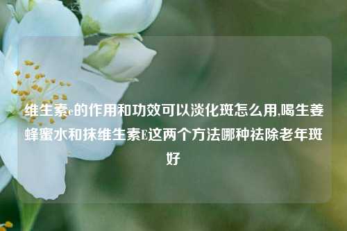 维生素e的作用和功效可以淡化斑怎么用,喝生姜蜂蜜水和抹维生素E这两个方法哪种祛除老年斑好