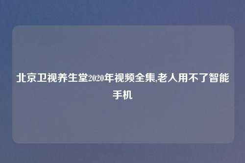 北京卫视养生堂2020年视频全集,老人用不了智能手机