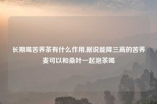 长期喝苦荞茶有什么作用,据说能降三高的苦荞麦可以和桑叶一起泡茶喝