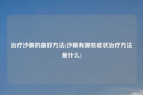 治疗沙眼的最好方法(沙眼有哪些症状治疗方法是什么)