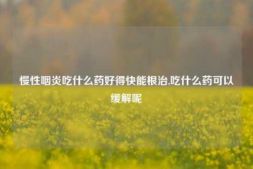 慢性咽炎吃什么药好得快能根治,吃什么药可以缓解呢