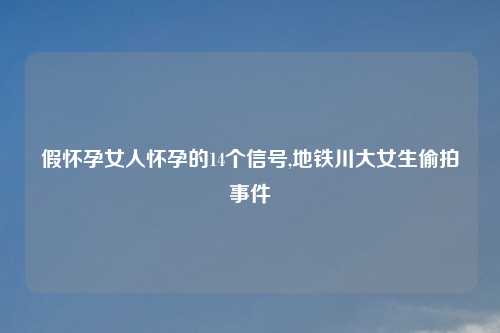 假怀孕女人怀孕的14个信号,地铁川大女生偷拍事件