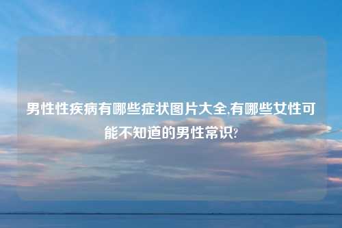 男性性疾病有哪些症状图片大全,有哪些女性可能不知道的男性常识?