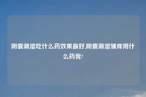 阴囊潮湿吃什么药效果最好,阴囊潮湿骚痒用什么药膏?