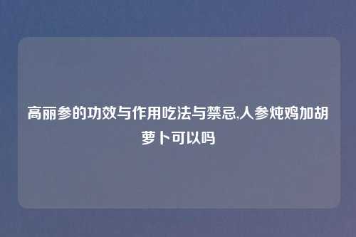 高丽参的功效与作用吃法与禁忌,人参炖鸡加胡萝卜可以吗